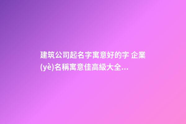 建筑公司起名字寓意好的字 企業(yè)名稱寓意佳高級大全,起名之家-第1張-公司起名-玄機派